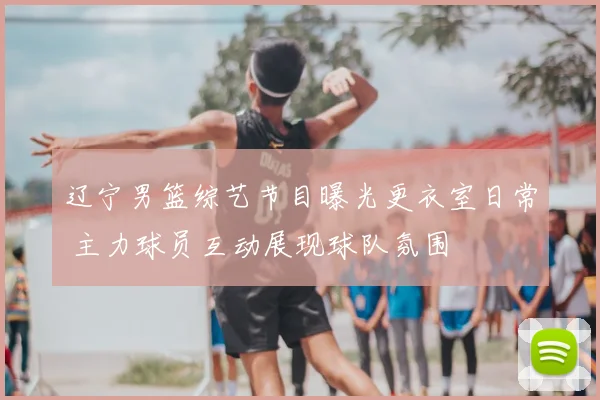 辽宁男篮综艺节目曝光更衣室日常 主力球员互动展现球队氛围