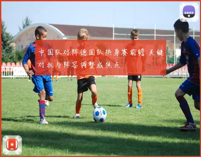 中国队对阵德国队热身赛前瞻 关键对抗与阵容调整成焦点