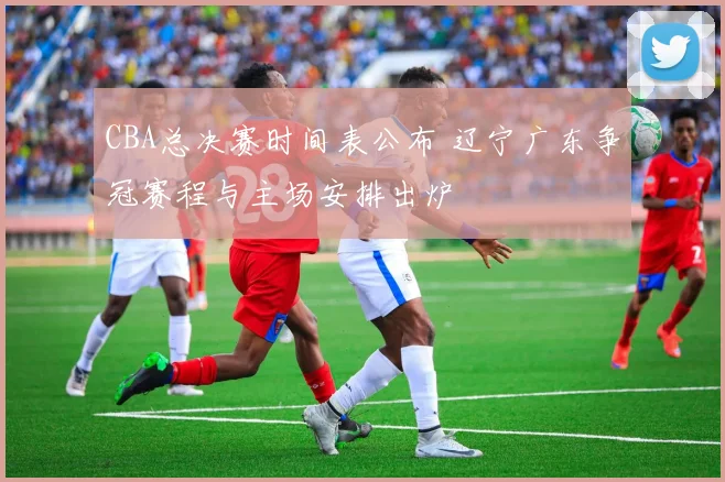 CBA总决赛时间表公布 辽宁广东争冠赛程与主场安排出炉