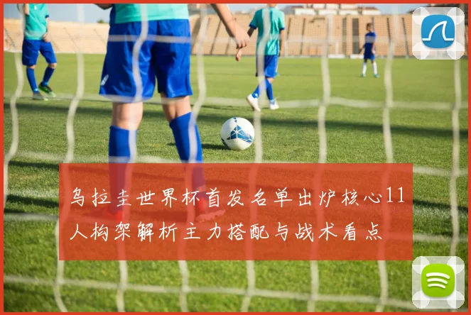 乌拉圭世界杯首发名单出炉核心11人构架解析主力搭配与战术看点