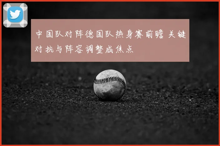 中国队对阵德国队热身赛前瞻 关键对抗与阵容调整成焦点