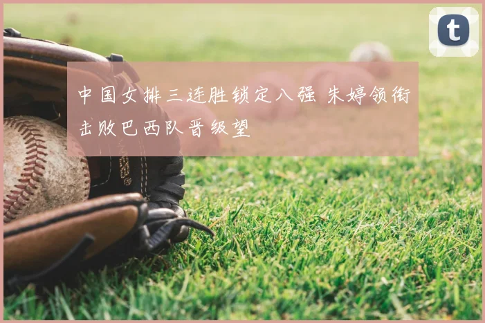 中国女排三连胜锁定八强 朱婷领衔击败巴西队晋级望