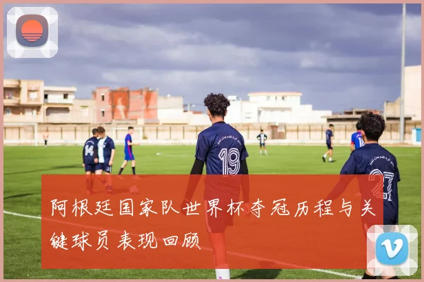 阿根廷国家队世界杯夺冠历程与关键球员表现回顾