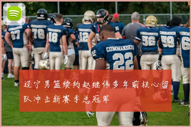 辽宁男篮续约赵继伟多年前核心留队冲击新赛季总冠军