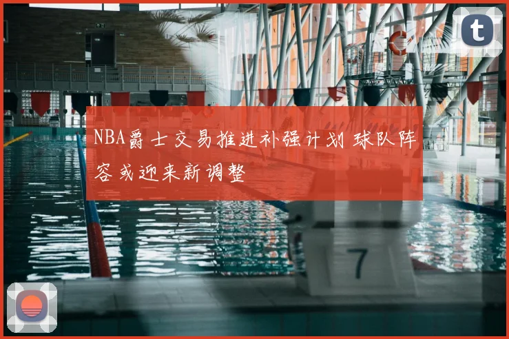 NBA爵士交易推进补强计划 球队阵容或迎来新调整