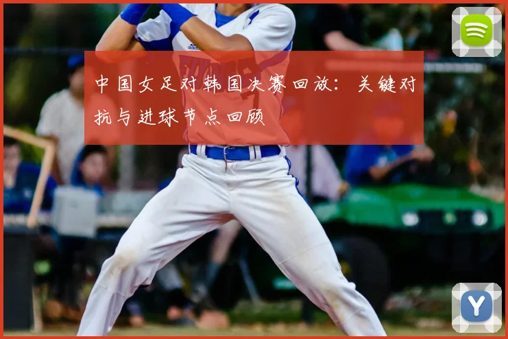 中国女足对韩国决赛回放：关键对抗与进球节点回顾