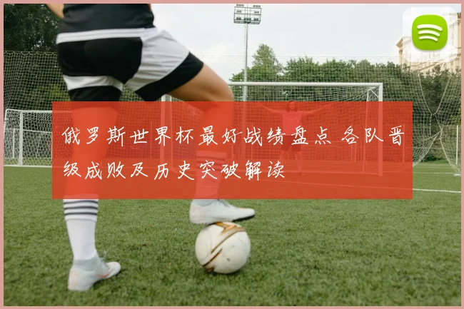 俄罗斯世界杯最好战绩盘点 各队晋级成败及历史突破解读