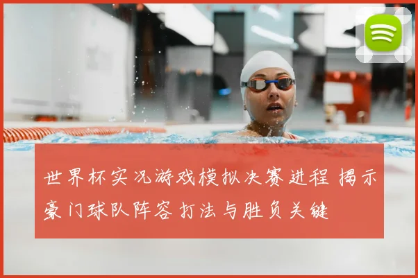 世界杯实况游戏模拟决赛进程 揭示豪门球队阵容打法与胜负关键