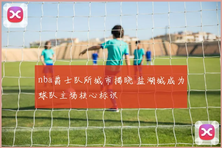 nba爵士队所城市揭晓 盐湖城成为球队主场核心标识