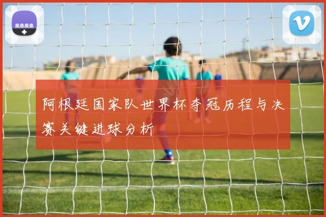 阿根廷国家队世界杯夺冠历程与决赛关键进球分析
