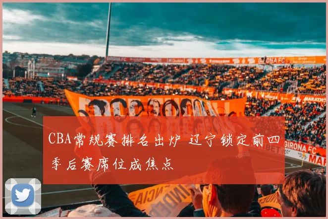 CBA常规赛排名出炉 辽宁锁定前四季后赛席位成焦点