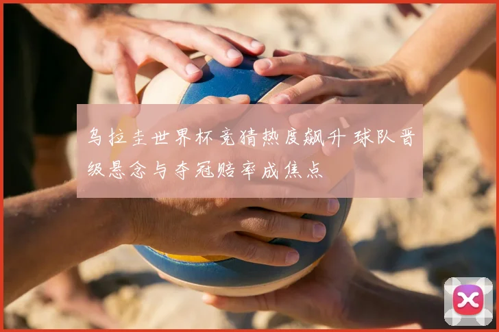 乌拉圭世界杯竞猜热度飙升 球队晋级悬念与夺冠赔率成焦点