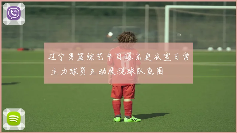 辽宁男篮综艺节目曝光更衣室日常 主力球员互动展现球队氛围