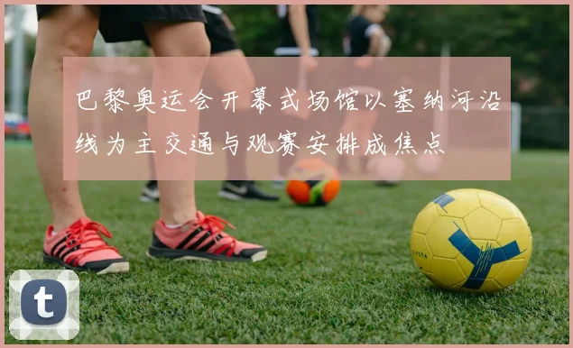 巴黎奥运会开幕式场馆以塞纳河沿线为主交通与观赛安排成焦点