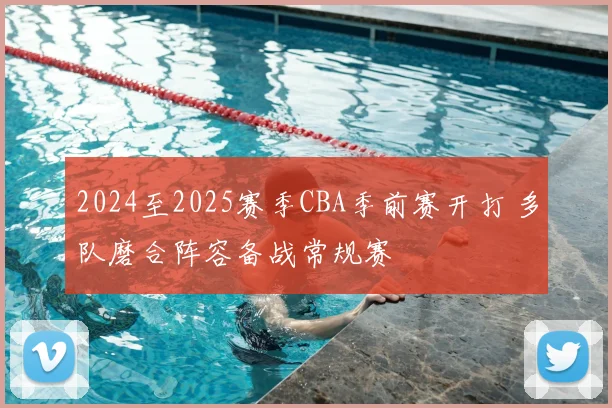 2024至2025赛季CBA季前赛开打 多队磨合阵容备战常规赛