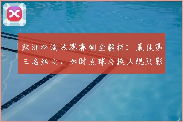 欧洲杯淘汰赛赛制全解析：最佳第三名组合、加时点球与换人规则影响晋级