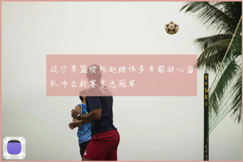 辽宁男篮续约赵继伟多年前核心留队冲击新赛季总冠军