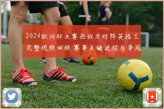 2024欧洲杯决赛西班牙对阵英格兰完整视频回顾 赛事关键进程与争冠焦点