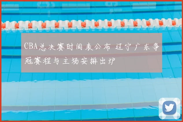 CBA总决赛时间表公布 辽宁广东争冠赛程与主场安排出炉