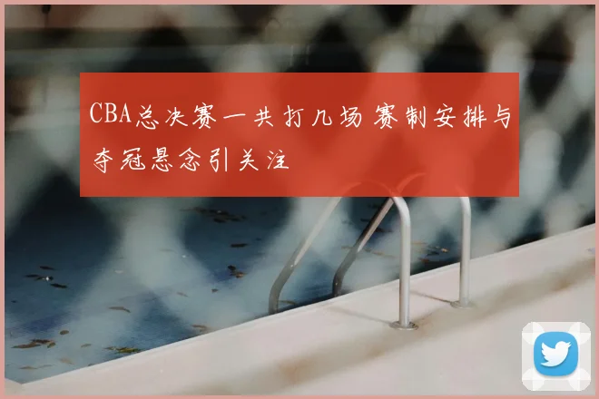 CBA总决赛一共打几场 赛制安排与夺冠悬念引关注