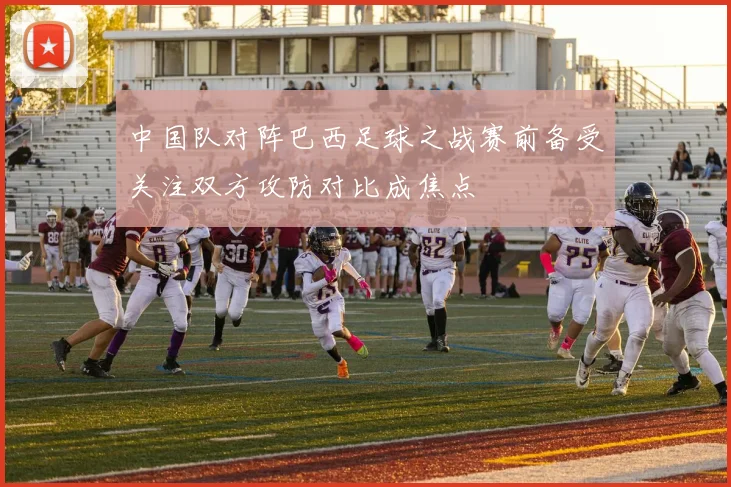 中国队对阵巴西足球之战赛前备受关注双方攻防对比成焦点