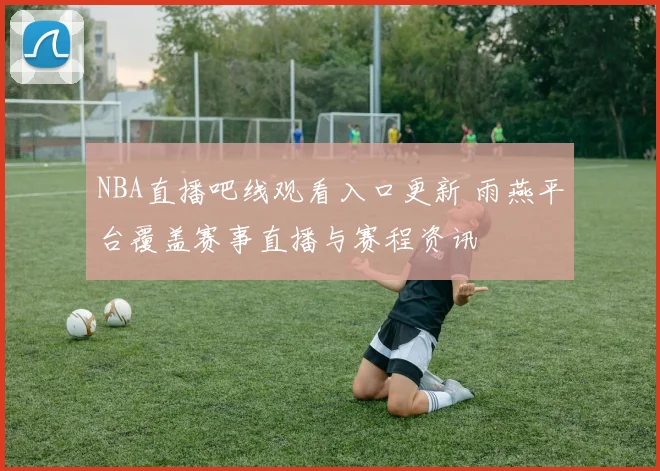 NBA直播吧线观看入口更新 雨燕平台覆盖赛事直播与赛程资讯