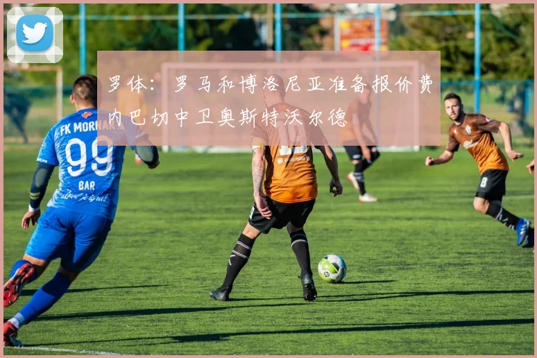 罗体：罗马和博洛尼亚准备报价费内巴切中卫奥斯特沃尔德